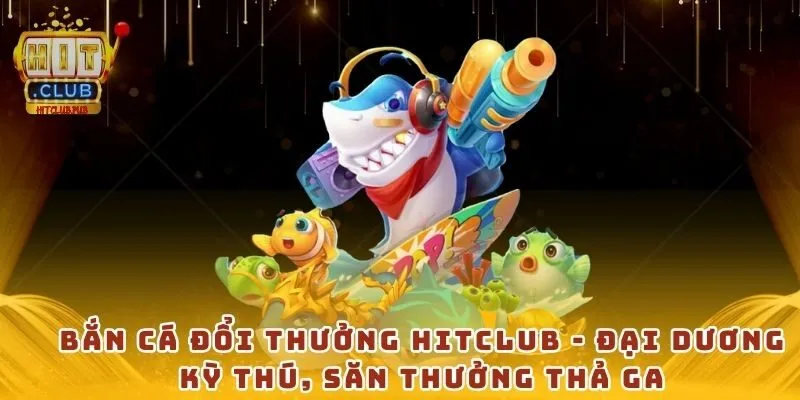 Bắn cá đổi thưởng Hitclub - Đại dương kỳ thú, săn thưởng thả ga